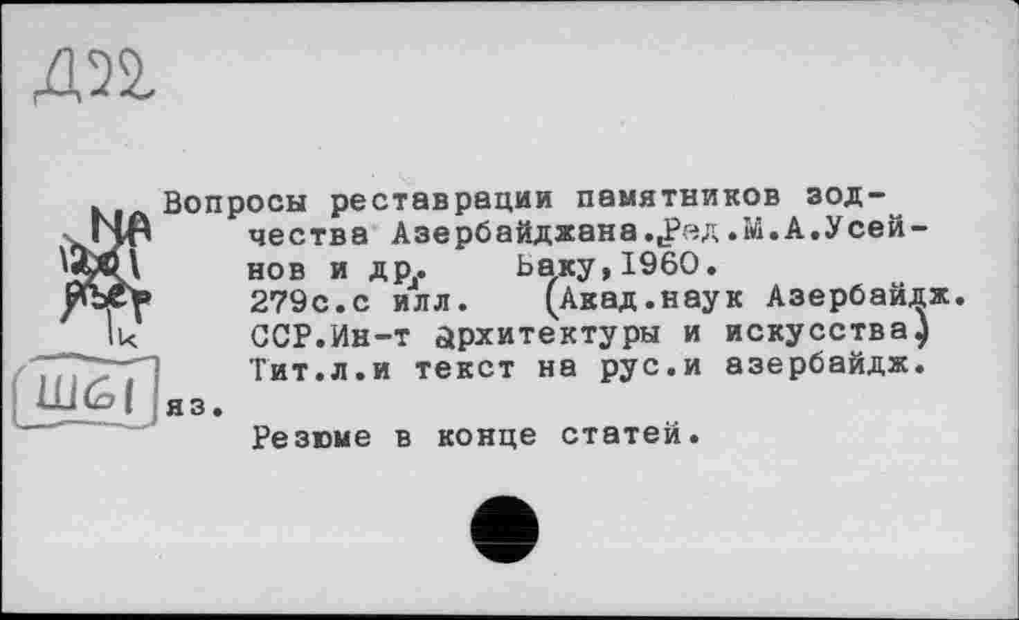 ﻿дп
Вопросы реставрации памятников зодчества Азербайджана..Рэд .М. А.У сей-нов и дру Баку, I960.
279с.с илл. (Акад.наук Азербайдж. ССР.Ин-т архитектуры и искусства) Тит.л.и текст на рус.и азербайдж.
НКо | яз. Резюме в конце статей.